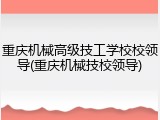 重庆机械高级技工学校校领导(重庆机械技校领导)