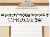 兰州电力学校贴吧技校招生(兰州电力技校招生)