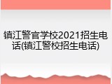 镇江警官学校2021招生电话(镇江警校招生电话)