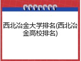西北冶金大学排名(西北冶金高校排名)