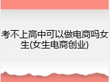 考不上高中可以做电商吗女生(女生电商创业)