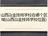 山西冶金技师学校在哪个区域(山西冶金技师学校位置)