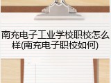 南充电子工业学校职校怎么样(南充电子职校如何)