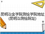 昆明冶金学院测绘学院地址(昆明冶测绘院址)