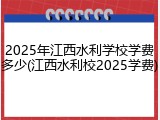 2025年江西水利学校学费多少(江西水利校2025学费)
