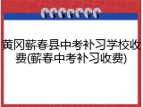 黄冈蕲春县中考补习学校收费(蕲春中考补习收费)