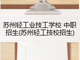 苏州轻工业技工学校 中职招生(苏州轻工技校招生)