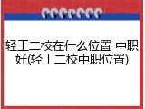 轻工二校在什么位置 中职好(轻工二校中职位置)