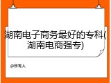 湖南电子商务最好的专科(湖南电商强专)