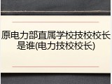 原电力部直属学校技校校长是谁(电力技校校长)