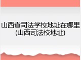 山西省司法学校地址在哪里(山西司法校地址)