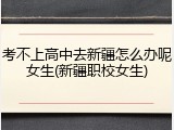 考不上高中去新疆怎么办呢女生(新疆职校女生)