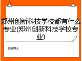 郑州创新科技学校都有什么专业(郑州创新科技学校专业)