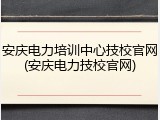安庆电力培训中心技校官网(安庆电力技校官网)