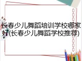 长春少儿舞蹈培训学校哪家好(长春少儿舞蹈学校推荐)