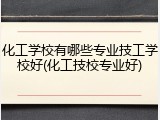 化工学校有哪些专业技工学校好(化工技校专业好)