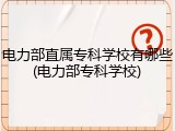 电力部直属专科学校有哪些(电力部专科学校)