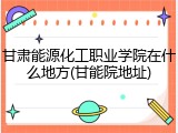 甘肃能源化工职业学院在什么地方(甘能院地址)