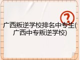 广西叛逆学校排名中专生(广西中专叛逆学校)