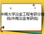中南大学冶金工程考研分数线(中南冶金考研线)