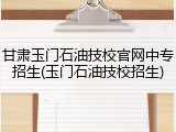 甘肃玉门石油技校官网中专招生(玉门石油技校招生)