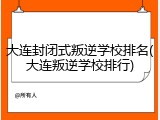 大连封闭式叛逆学校排名(大连叛逆学校排行)
