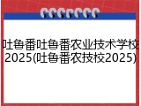 吐鲁番吐鲁番农业技术学校2025(吐鲁番农技校2025)