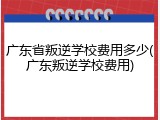 广东省叛逆学校费用多少(广东叛逆学校费用)