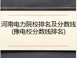 河南电力院校排名及分数线(豫电校分数线排名)