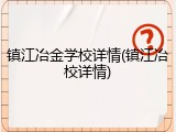 镇江冶金学校详情(镇江冶校详情)