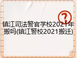 镇江司法警官学校2021年搬吗(镇江警校2021搬迁)
