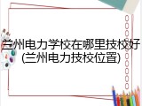 兰州电力学校在哪里技校好(兰州电力技校位置)