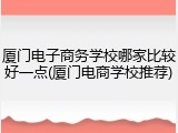 厦门电子商务学校哪家比较好一点(厦门电商学校推荐)