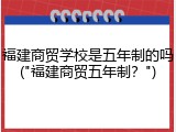 福建商贸学校是五年制的吗("福建商贸五年制？")