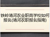 铁岭清河农业职高学校如何报名(清河农职报名指南)