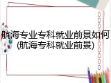 航海专业专科就业前景如何(航海专科就业前景)