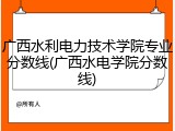 广西水利电力技术学院专业分数线(广西水电学院分数线)