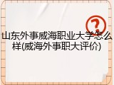 山东外事威海职业大学怎么样(威海外事职大评价)