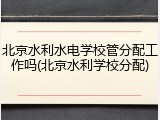 北京水利水电学校管分配工作吗(北京水利学校分配)