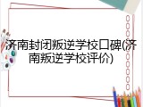 济南封闭叛逆学校口碑(济南叛逆学校评价)