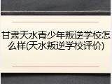 甘肃天水青少年叛逆学校怎么样(天水叛逆学校评价)