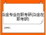 冶金专业在职考研(冶金在职考研)