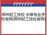 郑州轻工技校 中等专业学校官网(郑州轻工技校官网)