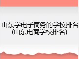山东学电子商务的学校排名(山东电商学校排名)
