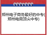 郑州电子商务最好的中专(郑州电商顶尖中专)
