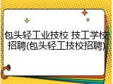 包头轻工业技校 技工学校招聘(包头轻工技校招聘)