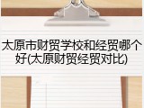 太原市财贸学校和经贸哪个好(太原财贸经贸对比)