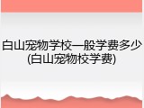 白山宠物学校一般学费多少(白山宠物校学费)