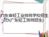 广东省轻工业技师学校招生办(广东轻工技师招生)