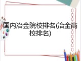 国内冶金院校排名(冶金高校排名)